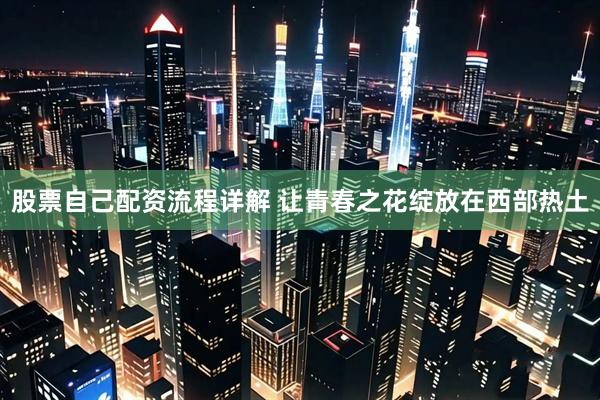 股票自己配资流程详解 让青春之花绽放在西部热土