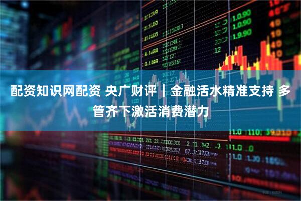 配资知识网配资 央广财评｜金融活水精准支持 多管齐下激活消费潜力