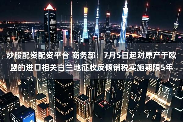 炒股配资配资平台 商务部：7月5日起对原产于欧盟的进口相关白兰地征收反倾销税实施期限5年
