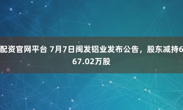 配资官网平台 7月7日闽发铝业发布公告，股东减持667.02万股