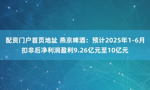配资门户首页地址 燕京啤酒：预计2025年1-6月扣非后净利润盈利9.26亿元至10亿元