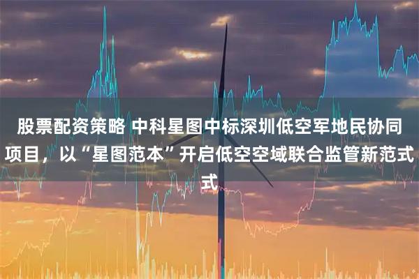 股票配资策略 中科星图中标深圳低空军地民协同项目,以“星图范本”开启低空空域联合监管新范式
