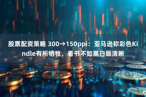 股票配资策略 300→150ppi:亚马逊称彩色Kindle有所牺牲,看书不如黑白版清晰