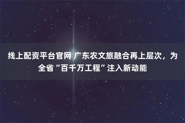 线上配资平台官网 广东农文旅融合再上层次,为全省“百千万工程”注入新动能