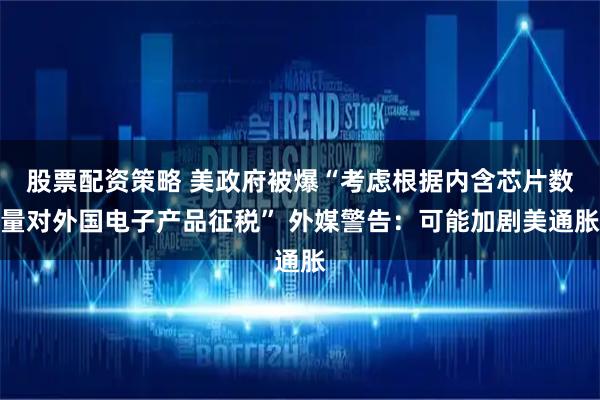 股票配资策略 美政府被爆“考虑根据内含芯片数量对外国电子产品征税” 外媒警告：可能加剧美通胀