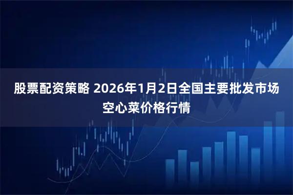 股票配资策略 2026年1月2日全国主要批发市场空心菜价格行情